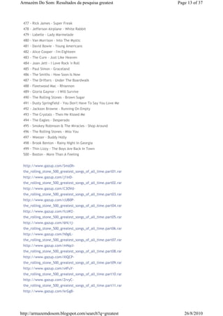 Armazém Do Som: Resultados da pesquisa greatest                Page 13 of 37



 477 - Rick James - Super Freak
 478 - Jefferson Airplane - White Rabbit
 479 - Labelle - Lady Marmelade
 480 - Van Morrison - Into The Mystic
 481 - David Bowie - Young Americans
 482 - Alice Cooper - I'm Eighteen
 483 - The Cure - Just Like Heaven
 484 - Joan Jett - I Love Rock 'n Roll
 485 - Paul Simon - Graceland
 486 - The Smiths - How Soon Is Now
 487 - The Drifters - Under The Boardwalk
 488 - Fleetwood Mac - Rhiannon
 489 - Gloria Gaynor - I Will Survive
 490 - The Rolling Stones - Brown Sugar
 491 - Dusty Springfield - You Don't Have To Say You Love Me
 492 - Jackson Browne - Running On Empty
 493 - The Crystals - Then He Kissed Me
 494 - The Eagles - Desperado
 495 - Smokey Robinson & The Miracles - Shop Around
 496 - The Rolling Stones - Miss You
 497 - Weezer - Buddy Holly
 498 - Brook Benton - Rainy Night In Georgia
 499 - Thin Lizzy - The Boys Are Back In Town
 500 - Boston - More Than A Feeling


 http://www.gazup.com/SmsOh-
 the_rolling_stone_500_greatest_songs_of_all_time.part01.rar
 http://www.gazup.com/j1inD-
 the_rolling_stone_500_greatest_songs_of_all_time.part02.rar
 http://www.gazup.com/C3OVd-
 the_rolling_stone_500_greatest_songs_of_all_time.part03.rar
 http://www.gazup.com/cUB0P-
 the_rolling_stone_500_greatest_songs_of_all_time.part04.rar
 http://www.gazup.com/fcsW2-
 the_rolling_stone_500_greatest_songs_of_all_time.part05.rar
 http://www.gazup.com/6Hc1j-
 the_rolling_stone_500_greatest_songs_of_all_time.part06.rar
 http://www.gazup.com/h0gIL-
 the_rolling_stone_500_greatest_songs_of_all_time.part07.rar
 http://www.gazup.com/mNqcI-
 the_rolling_stone_500_greatest_songs_of_all_time.part08.rar
 http://www.gazup.com/XIQCP-
 the_rolling_stone_500_greatest_songs_of_all_time.part09.rar
 http://www.gazup.com/s4FuY-
 the_rolling_stone_500_greatest_songs_of_all_time.part10.rar
 http://www.gazup.com/ZrvyC-
 the_rolling_stone_500_greatest_songs_of_all_time.part11.rar
 http://www.gazup.com/krGgB-




http://armazemdosom.blogspot.com/search?q=greatest                26/8/2010
 