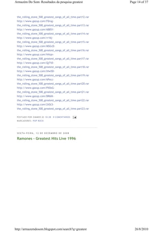 Armazém Do Som: Resultados da pesquisa greatest                Page 14 of 37



 the_rolling_stone_500_greatest_songs_of_all_time.part12.rar
 http://www.gazup.com/F0rxg-
 the_rolling_stone_500_greatest_songs_of_all_time.part13.rar
 http://www.gazup.com/6B851-
 the_rolling_stone_500_greatest_songs_of_all_time.part14.rar
 http://www.gazup.com/rr16j-
 the_rolling_stone_500_greatest_songs_of_all_time.part15.rar
 http://www.gazup.com/MSGcD-
 the_rolling_stone_500_greatest_songs_of_all_time.part16.rar
 http://www.gazup.com/hhlqn-
 the_rolling_stone_500_greatest_songs_of_all_time.part17.rar
 http://www.gazup.com/QjTt0-
 the_rolling_stone_500_greatest_songs_of_all_time.part18.rar
 http://www.gazup.com/lHw5D-
 the_rolling_stone_500_greatest_songs_of_all_time.part19.rar
 http://www.gazup.com/6Pecc-
 the_rolling_stone_500_greatest_songs_of_all_time.part20.rar
 http://www.gazup.com/PX0xG-
 the_rolling_stone_500_greatest_songs_of_all_time.part21.rar
 http://www.gazup.com/BR6lK-
 the_rolling_stone_500_greatest_songs_of_all_time.part22.rar
 http://www.gazup.com/2iOL5-
 the_rolling_stone_500_greatest_songs_of_all_time.part23.rar


 P OSTA DO P OR ZI MMER ÀS 10 : 28   0 COME NTÁ RIO S
 MA RCADO RES: PO P RO CK




 SEXTA-FEIRA, 12 DE DEZEMBRO DE 2008

 Ramones - Greatest Hits Live 1996




http://armazemdosom.blogspot.com/search?q=greatest                26/8/2010
 
