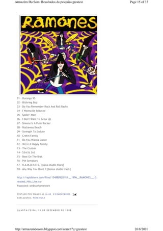 Armazém Do Som: Resultados da pesquisa greatest                 Page 15 of 37




 01 - Durango 95
 02 - Blizkrieg Bop
 03 - Do You Remember Rock And Roll Radio
 04 - I Wanna Be Sedated
 05 - Spider~Man
 06 - I Don't Want To Grow Up
 07 - Sheena Is A Punk Rocker
 08 - Rockaway Beach
 09 - Strength To Endure
 10 - Cretin Family
 11 - Do You Wanna Dance
 12 - We're A Happy Family
 13 - The Crusher
 14 - 53rd & 3rd
 15 - Beat On The Brat
 16 - Pet Sematary
 17 - R.A.M.O.N.E.S. [bonus studio track]
 18 - Any Way You Want It [bonus studio track]


 http://rapidshare.com/files/134880920/18.__1996__RAMONES___G
 reatest_Hits_Live.rar
 Password: serbianhomework


 P OSTA DO P OR ZI MMER ÀS 16 : 08   0 COME NTÁ RIO S
 MA RCADO RES: PUN K RO CK




 QUARTA-FEIRA, 10 DE DEZEMBRO DE 2008




http://armazemdosom.blogspot.com/search?q=greatest                 26/8/2010
 