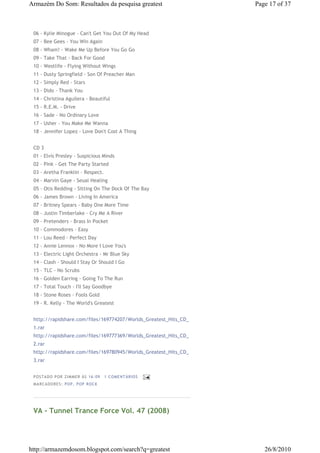 Armazém Do Som: Resultados da pesquisa greatest                   Page 17 of 37



 06 - Kylie Minogue - Can't Get You Out Of My Head
 07 - Bee Gees - You Win Again
 08 - Wham! - Wake Me Up Before You Go Go
 09 - Take That - Back For Good
 10 - Westlife - Flying Without Wings
 11 - Dusty Springfield - Son Of Preacher Man
 12 - Simply Red - Stars
 13 - Dido - Thank You
 14 - Christina Aguilera - Beautiful
 15 - R.E.M. - Drive
 16 - Sade - No Ordinary Love
 17 - Usher - You Make Me Wanna
 18 - Jennifer Lopez - Love Don't Cost A Thing


 CD 3
 01 - Elvis Presley - Suspicious Minds
 02 - Pink - Get The Party Started
 03 - Aretha Franklin - Respect.
 04 - Marvin Gaye - Seual Healing
 05 - Otis Redding - Sitting On The Dock Of The Bay
 06 - James Brown - Living In America
 07 - Britney Spears - Baby One More Time
 08 - Justin Timberlake - Cry Me A River
 09 - Pretenders - Brass In Pocket
 10 - Commodores - Easy
 11 - Lou Reed - Perfect Day
 12 - Annie Lennox - No More I Love You's
 13 - Electric Light Orchestra - Mr Blue Sky
 14 - Clash - Should I Stay Or Should I Go
 15 - TLC - No Scrubs
 16 - Golden Earring - Going To The Run
 17 - Total Touch - I'll Say Goodbye
 18 - Stone Roses - Fools Gold
 19 - R. Kelly - The World's Greatest


 http://rapidshare.com/files/169774207/Worlds_Greatest_Hits_CD_
 1.rar
 http://rapidshare.com/files/169777369/Worlds_Greatest_Hits_CD_
 2.rar
 http://rapidshare.com/files/169780945/Worlds_Greatest_Hits_CD_
 3.rar


 P OSTA DO P OR ZI MMER ÀS 16 : 09   1 COME NTÁ RIO S
 MA RCADO RES: PO P , P OP ROC K




 VA - Tunnel Trance Force Vol. 47 (2008)




http://armazemdosom.blogspot.com/search?q=greatest                   26/8/2010
 