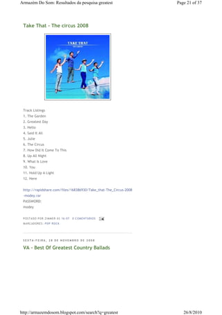 Armazém Do Som: Resultados da pesquisa greatest                    Page 21 of 37




 Take That - The circus 2008




 Track Listings
 1. The Garden
 2. Greatest Day
 3. Hello
 4. Said It All
 5. Julie
 6. The Circus
 7. How Did It Come To This
 8. Up All Night
 9. What Is Love
 10. You
 11. Hold Up A Light
 12. Here


 http://rapidshare.com/files/168386930/Take_that-The_Circus-2008
 -modey.rar
 PASSWORD:
 modey


 P OSTA DO P OR ZI MMER ÀS 16 : 07   0 COME NTÁ RIO S
 MA RCADO RES: PO P RO CK




 SEXTA-FEIRA, 28 DE NOVEMBRO DE 2008

 VA - Best Of Greatest Country Ballads




http://armazemdosom.blogspot.com/search?q=greatest                    26/8/2010
 