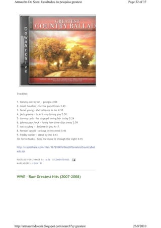Armazém Do Som: Resultados da pesquisa greatest                    Page 22 of 37




 Tracklist:


 1. tommy overstreet - georgia 4:04
 2. david houston - for the good times 3:43
 3. faron young - she believes in me 4:10
 4. jack greene - i can't stop loving you 2:50
 5. tommy cash - he stopped loving her today 3:24
 6. johnny paycheck - funny how time slips away 2:59
 7. nat stuckey - i believe in you 4:17
 8. henson cargill - always on my mind 3:46
 9. freddy weller - stand by me 3:43
 10. ferlin husky - help me make it through the night 4:15


 http://rapidshare.com/files/167210476/BestOfGreatestCountryBall
 ads.zip


 P OSTA DO P OR ZI MMER ÀS 16 : 06   0 COME NTÁ RIO S
 MA RCADO RES: COU NTRY




 WWE - Raw Greatest Hits (2007-2008)




http://armazemdosom.blogspot.com/search?q=greatest                    26/8/2010
 