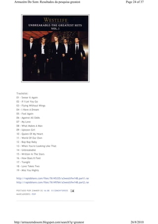 Armazém Do Som: Resultados da pesquisa greatest                 Page 24 of 37




 Trackslist:
 01 - Swear It Again
 02 - If I Let You Go
 03 - Flying Without Wings
 04 - I Have A Dream
 05 - Fool Again
 06 - Against All Odds
 07 - My Love
 08 - What Makes A Man
 09 - Uptown Girl
 10 - Queen Of My Heart
 11 - World Of Our Own
 12 - Bop Bop Baby
 13 - When You're Looking Like That
 14 - Unbreakable
 15 - Written In The Stars
 16 - How Does It Feel
 17 - Tonight
 18 - Love Takes Two
 19 - Miss You Nights


 http://rapidshare.com/files/76145335/a3westlifw148.part1.rar
 http://rapidshare.com/files/76149764/a3westlifw148.part2.rar


 P OSTA DO P OR ZI MMER ÀS 16 : 08   0 COME NTÁ RIO S
 MA RCADO RES: PO P




http://armazemdosom.blogspot.com/search?q=greatest                 26/8/2010
 