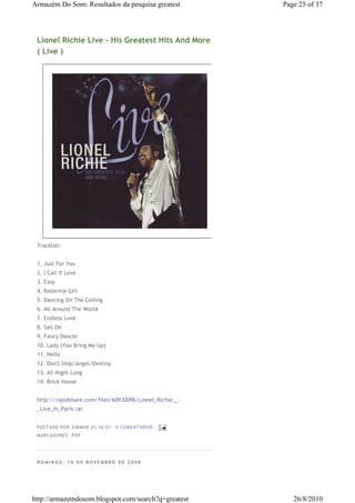 Armazém Do Som: Resultados da pesquisa greatest          Page 25 of 37




 Lionel Richie Live - His Greatest Hits And More
 ( Live )




 Tracklist:


 1. Just For You
 2. I Call It Love
 3. Easy
 4. Ballerina Girl
 5. Dancing On The Ceiling
 6. All Around The World
 7. Endless Love
 8. Sail On
 9. Fancy Dancer
 10. Lady (You Bring Me Up)
 11. Hello
 12. Don't Stop/Angel/Destiny
 13. All Night Long
 14. Brick House


 http://rapidshare.com/files/60930096/Lionel_Richie__-
 _Live_In_Paris.rar


 P OSTA DO P OR ZI MMER ÀS 16 : 01   0 COME NTÁ RIO S
 MA RCADO RES: PO P




 DOMINGO, 16 DE NOVEMBRO DE 2008




http://armazemdosom.blogspot.com/search?q=greatest          26/8/2010
 
