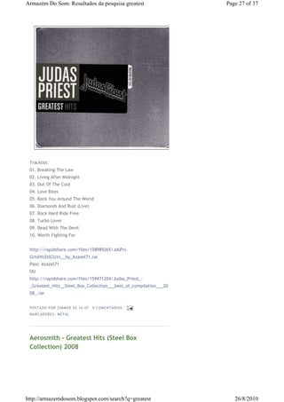 Armazém Do Som: Resultados da pesquisa greatest                    Page 27 of 37




 Tracklist:
 01. Breaking The Law
 02. Living After Midnight
 03. Out Of The Cold
 04. Love Bites
 05. Rock You Around The World
 06. Diamonds And Rust (Live)
 07. Rock Hard Ride Free
 08. Turbo Lover
 09. Dead With The Devil
 10. Worth Fighting For


 http://rapidshare.com/files/158989265/JdsPrs-
 GrtsHtsStlClctn__by_Azazel71.rar
 Pass: Azazel71
 OU
 http://rapidshare.com/files/159471204/Judas_Priest_-
 _Greatest_Hits__Steel_Box_Collection___best_of_compilation___20
 08_.rar


 P OSTA DO P OR ZI MMER ÀS 16 : 07   0 COME NTÁ RIO S
 MA RCADO RES: METAL




 Aerosmith - Greatest Hits (Steel Box
 Collection) 2008




http://armazemdosom.blogspot.com/search?q=greatest                    26/8/2010
 