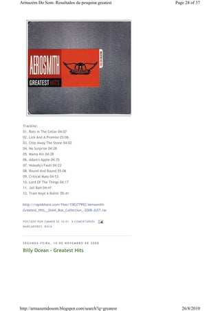 Armazém Do Som: Resultados da pesquisa greatest         Page 28 of 37




 Tracklist:
 01. Rats in The Cellar 04:07
 02. Lick And A Promise 03:06
 03. Chip Away The Stone 04:02
 04. No Surprize 04:28
 05. Mama Kin 04:28
 06. Adam's Apple 04:35
 07. Nobody's Fault 04:22
 08. Round And Round 05:06
 09. Critical Mass 04:53
 10. Lord Of The Things 04:17
 11. Jail Bait 04:41
 12. Train Kept A Rollin' 05:41


 http://rapidshare.com/files/158377992/Aerosmith-
 Greatest_Hits__Steel_Box_Collection_-2008-JUST.rar


 P OSTA DO P OR ZI MMER ÀS 16 : 01   0 COME NTÁ RIO S
 MA RCADO RES: ROC K




 SEGUNDA-FEIRA, 10 DE NOVEMBRO DE 2008

 Billy Ocean - Greatest Hits




http://armazemdosom.blogspot.com/search?q=greatest         26/8/2010
 