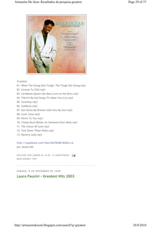 Armazém Do Som: Resultados da pesquisa greatest           Page 29 of 37




 Tracklist:
 01. When The Going Gets Tough, The Tough Get Going.mp3
 02. License To Chill.mp3
 03. Caribbean Queen (No More Love on the Run).mp3
 04. There'll Be Sad Songs (To Make You Cry).mp3
 05. Loverboy.mp3
 06. Suddenly.mp3
 07. Get Outta My Dreams (Get Into My Car).mp3
 08. Lover Zone.mp3
 09. Here's To You.mp3
 10. I Sleep Much Better (In Someone Else's Bed).mp3
 11. The Colour Of Love.mp3
 12. Tear Down These Walls.mp3
 13. Mystery Lady.mp3


 http://rapidshare.com/files/84378389/BOGH.rar
 pw: duster340


 P OSTA DO P OR ZI MMER ÀS 16 : 00   0 COME NTÁ RIO S
 MA RCADO RES: PO P




 SÁBADO, 8 DE NOVEMBRO DE 2008

 Laura Pausini - Greatest Hits 2003




http://armazemdosom.blogspot.com/search?q=greatest           26/8/2010
 