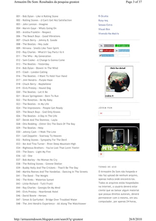 Armazém Do Som: Resultados da pesquisa greatest                                           Page 3 of 37



 001 - Bob Dylan - Like A Rolling Stone                           R-Oculta
 002 - Rolling Stones - (I Can't Get No) Satisfaction             Rosy-ieq
 003 - John Lennon - Imagine                                      Sessao Extra
 004 - Marvin Gaye - Whats Going On                               Visual-Box
 005 - Aretha Franklin - Respect
                                                                  Vivendo-Na-Matrix
 006 - The Beach Boys - Good Vibrations
 007 - Chuck Berry - Johnny B. Goode
 008 - The Beatles - Hey Jude
 009 - Nirvana - Smells Like Teen Spirit
 010 - Ray Charles - What'd I Say Parts I & Ii
 011 - The Who - My Generation
 012 - Sam Cooke - A Change Is Gonna Come
 013 - The Beatles - Yesterday
 014 - Bob Dylan - Blowin' In The Wind
 015 - Clash - London Calling
 016 - The Beatles - I Want To Hold Your Hand
 017 - Jimi Hendrix - Purple Haze
 018 - Chuck Berry - Maybellene
 019 - Elvis Presley - Hound Dog
 020 - The Beatles - Let It Be
 021 - Bruce Springsteen - Born To Run
 022 - The Ronettes - Be My Baby
 023 - The Beatles - In My Life
 024 - The Impressions - People Get Ready                         JOVEM PAN

 025 - The Beach Boys - God Only Knows
 026 - The Beatles - A Day In The Life
 027 - Derek And The Dominos - Layla
 028 - Otis Redding - (Sittin' On) The Dock Of The Bay
 029 - The Beatles - Help
 030 - Johnny Cash - I Walk The Line
 031 - Led Zeppelin - Stairway To Heaven
 032 - Rolling Stones - Sympathy For The Devil
 033 - Ike And Tina Turner - River Deep Mountain High
 034 - Righteous Brothers - You've Lost That Lovin' Feelin'
 035 - The Doors - Light My Fire
 036 - U2 - One
 037 - Bob Marley - No Woman No Cry
 038 - The Rolling Stones - Gimme Shelter
                                                                  TERMO DE USO
 039 - Buddy Holly And The Crickets - That'll Be The Day
 040 - Martha Reeves And The Vandellas - Dancing In The Streets   O Armazém Do Som não hospeda e
 041 - The Band - The Weight                                      não faz upload de nenhum arquivo,
 042 - The Kinks - Waterloo Sunset                                apenas indica onde encontrá-los.
 043 - Little Richard - Tutti Frutti                              Todos os arquivos estão hospedados
 044 - Ray Charles - Georgia On My Mind                           na internet, o usuário deverá estar
                                                                  ciente que ao baixar algum material
 045 - Elvis Presley - Heartbreak Hotel
                                                                  que possua direitos autorais, deverá
 046 - David Bowie - Heroes
                                                                  permanecer com o mesmo, em seu
 047 - Simon & Garfunkel - Bridge Over Troubled Water
                                                                  computador, por apenas 24 horas,
 048 - The Jimi Hendrix Experience - All Along The Watchtower




http://armazemdosom.blogspot.com/search?q=greatest                                           26/8/2010
 