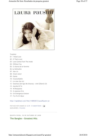 Armazém Do Som: Resultados da pesquisa greatest           Page 30 of 37




 Tracklist:
 01 - I Need Love
 02 - If That's Love
 03 - Love Comes From The Inside
 04 - Without You
 05 - E ritorno da te favorite
 06 -La Solitudine
 07 - Non c'e
 08 - Strani amori
 09 - Gente
 10 - Incancellabile
 11 - Le cose che vivi
 12 - Seamisai (Sei Que Me Amavas) - with Gilberto Gil
 13 - Ascolta Di Te
 14 - Mi Resquesta
 15 - In assenza di te
 16 - Un Emergenza d'amore
 17 - Tra Te E Il Mare


 http://rapidshare.com/files/110853013/LauraPausini.rar


 P OSTA DO P OR ZI MMER ÀS 16 : 09   0 COME NTÁ RIO S
 MA RCADO RES: ITA LIA NA




 QUINTA-FEIRA, 30 DE OUTUBRO DE 2008

 The Bangles - Greatest Hits




http://armazemdosom.blogspot.com/search?q=greatest           26/8/2010
 
