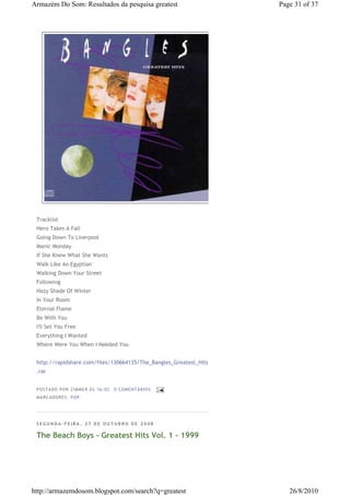 Armazém Do Som: Resultados da pesquisa greatest                    Page 31 of 37




 Tracklist
 Hero Takes A Fall
 Going Down To Liverpool
 Manic Monday
 If She Knew What She Wants
 Walk Like An Egyptian
 Walking Down Your Street
 Following
 Hazy Shade Of Winter
 In Your Room
 Eternal Flame
 Be With You
 I'll Set You Free
 Everything I Wanted
 Where Were You When I Needed You


 http://rapidshare.com/files/130664135/The_Bangles_Greatest_Hits
 .rar


 P OSTA DO P OR ZI MMER ÀS 16 : 02   0 COME NTÁ RIO S
 MA RCADO RES: PO P




 SEGUNDA-FEIRA, 27 DE OUTUBRO DE 2008

 The Beach Boys - Greatest Hits Vol. 1 - 1999




http://armazemdosom.blogspot.com/search?q=greatest                    26/8/2010
 