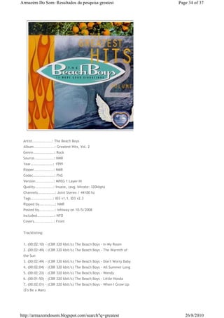 Armazém Do Som: Resultados da pesquisa greatest                       Page 34 of 37




 Artist...............: The Beach Boys
 Album................: Greatest Hits, Vol. 2
 Genre................: Rock
 Source...............: NMR
 Year.................: 1999
 Ripper...............: NMR
 Codec................: FhG
 Version..............: MPEG 1 Layer III
 Quality..............: Insane, (avg. bitrate: 320kbps)
 Channels.............: Joint Stereo / 44100 hz
 Tags.................: ID3 v1.1, ID3 v2.3
 Ripped by............: NMR
 Posted by............: inhiway on 10/5/2008
 Included.............: NFO
 Covers...............: Front


 Tracklisting:


 1. (00:02:10) - (CBR 320 kbit/s) The Beach Boys - In My Room
 2. (00:02:49) - (CBR 320 kbit/s) The Beach Boys - The Warmth of
 the Sun
 3. (00:02:49) - (CBR 320 kbit/s) The Beach Boys - Don't Worry Baby
 4. (00:02:04) - (CBR 320 kbit/s) The Beach Boys - All Summer Long
 5. (00:02:23) - (CBR 320 kbit/s) The Beach Boys - Wendy
 6. (00:01:50) - (CBR 320 kbit/s) The Beach Boys - Little Honda
 7. (00:02:01) - (CBR 320 kbit/s) The Beach Boys - When I Grow Up
 (To Be a Man)




http://armazemdosom.blogspot.com/search?q=greatest                       26/8/2010
 