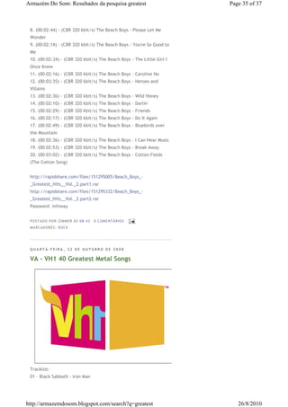 Armazém Do Som: Resultados da pesquisa greatest                         Page 35 of 37



 8. (00:02:44) - (CBR 320 kbit/s) The Beach Boys - Please Let Me
 Wonder
 9. (00:02:14) - (CBR 320 kbit/s) The Beach Boys - You're So Good to
 Me
 10. (00:02:34) - (CBR 320 kbit/s) The Beach Boys - The Little Girl I
 Once Knew
 11. (00:02:16) - (CBR 320 kbit/s) The Beach Boys - Caroline No
 12. (00:03:35) - (CBR 320 kbit/s) The Beach Boys - Heroes and
 Villains
 13. (00:02:36) - (CBR 320 kbit/s) The Beach Boys - Wild Honey
 14. (00:02:10) - (CBR 320 kbit/s) The Beach Boys - Darlin'
 15. (00:02:29) - (CBR 320 kbit/s) The Beach Boys - Friends
 16. (00:02:17) - (CBR 320 kbit/s) The Beach Boys - Do It Again
 17. (00:02:49) - (CBR 320 kbit/s) The Beach Boys - Bluebirds over
 the Mountain
 18. (00:02:36) - (CBR 320 kbit/s) The Beach Boys - I Can Hear Music
 19. (00:02:53) - (CBR 320 kbit/s) The Beach Boys - Break Away
 20. (00:03:02) - (CBR 320 kbit/s) The Beach Boys - Cotton Fields
 (The Cotton Song)


 http://rapidshare.com/files/151295005/Beach_Boys_-
 _Greatest_Hits__Vol._2.part1.rar
 http://rapidshare.com/files/151295332/Beach_Boys_-
 _Greatest_Hits__Vol._2.part2.rar
 Password: inhiway


 P OSTA DO P OR ZI MMER ÀS 08 : 43   0 COME NTÁ RIO S
 MA RCADO RES: ROC K




 QUARTA-FEIRA, 22 DE OUTUBRO DE 2008

 VA - VH1 40 Greatest Metal Songs




 Tracklist:
 01 - Black Sabbath - Iron Man




http://armazemdosom.blogspot.com/search?q=greatest                         26/8/2010
 