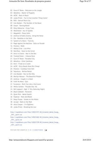 Armazém Do Som: Resultados da pesquisa greatest                   Page 36 of 37



 02 - Guns N’ Roses - Welcome to the Jungle
 03 - Metallica - Master of Puppets
 04 - ACDC - Back in Black
 05 - Judas Priest - You’ve Got Another Thing Comin’
 06 - KISS - Detroit Rock City
 07 - Iron Maiden - The Number of the Beast
 08 - Slayer - Raining Blood
 09 - Ozzy Osbourne - Crazy Train
 10 - Motörhead - Ace of Spades
 11 - Megadeth - Peace Sells
 12 - Anthrax & Public Enemy - Bring the Noise
 13 - Dio - Rainbow in the Dark
 14 - System of a Down - Toxicity
 15 - Rage Against the Machine - Bulls on Parade
 16 - Pantera - Walk
 17 - Mötley Crüe - Live Wire
 18 - Skid Row - Slave to the Grind
 19 - Alice in Chains - Man in the Box
 20 - Twisted Sister - I Wanna Rock
 21 - Guns N’ Roses - Paradise City
 22 - Metallica - Enter Sandman
 23 - Korn - Freak on a Leash
 24 - ACDC - Dirty Deeds Done Dirt Cheap
 25 - Pantera - Cowboys from Hell
 26 - Sepultura - Refuse-Resist
 27 - Iron Maiden - Run to the Hills
 28 - Marilyn Manson - The Beautiful People
 29 - Anthrax - Caught in a Mosh
 30 - Faith No More - Epic
 31 - Scorpions - Rock You Like a Hurricane
 32 - White Zombie - Thunder Kiss ‘65
 33 - Def Leppard - High ‘n’ Dry (Saturday Night)
 34 - Black Sabbath - Paranoid
 35 - Quiet Riot - Metal Health
 36 - Slipknot - Wait and Bleed
 37 - Deep Purple - Smoke on the Water
 38 - Accept - Balls to the Wall
 39 - Alice Cooper - I’m Eighteen
 40 - Judas Priest - Breaking the Law


 http://rapidshare.com/files/145031571/40_Greatest_Metal_Songs_
 _VH1_.part1.rar
 http://rapidshare.com/files/145031602/40_Greatest_Metal_Songs_
 _VH1_.part2.rar
 http://rapidshare.com/files/145031378/40_Greatest_Metal_Songs_
 _VH1_.part3.rar


 P OSTA DO P OR ZI MMER ÀS 15 : 18   0 COME NTÁ RIO S




http://armazemdosom.blogspot.com/search?q=greatest                   26/8/2010
 