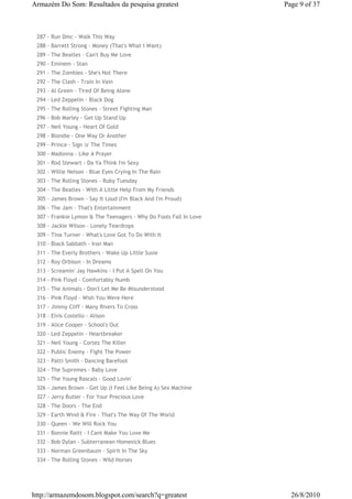 Armazém Do Som: Resultados da pesquisa greatest                    Page 9 of 37



 287 - Run Dmc - Walk This Way
 288 - Barrett Strong - Money (That's What I Want)
 289 - The Beatles - Can't Buy Me Love
 290 - Eminem - Stan
 291 - The Zombies - She's Not There
 292 - The Clash - Train In Vain
 293 - Al Green - Tired Of Being Alone
 294 - Led Zeppelin - Black Dog
 295 - The Rolling Stones - Street Fighting Man
 296 - Bob Marley - Get Up Stand Up
 297 - Neil Young - Heart Of Gold
 298 - Blondie - One Way Or Another
 299 - Prince - Sign 'o' The Times
 300 - Madonna - Like A Prayer
 301 - Rod Stewart - Da Ya Think I'm Sexy
 302 - Willie Nelson - Blue Eyes Crying In The Rain
 303 - The Rolling Stones - Ruby Tuesday
 304 - The Beatles - With A Little Help From My Friends
 305 - James Brown - Say It Loud (I'm Black And I'm Proud)
 306 - The Jam - That's Entertainment
 307 - Frankie Lymon & The Teenagers - Why Do Fools Fall In Love
 308 - Jackie Wilson - Lonely Teardrops
 309 - Tina Turner - What's Love Got To Do With It
 310 - Black Sabbath - Iron Man
 311 - The Everly Brothers - Wake Up Little Susie
 312 - Roy Orbison - In Dreams
 313 - Screamin' Jay Hawkins - I Put A Spell On You
 314 - Pink Floyd - Comfortably Numb
 315 - The Animals - Don't Let Me Be Misunderstood
 316 - Pink Floyd - Wish You Were Here
 317 - Jimmy Cliff - Many Rivers To Cross
 318 - Elvis Costello - Alison
 319 - Alice Cooper - School's Out
 320 - Led Zeppelin - Heartbreaker
 321 - Neil Young - Cortez The Killer
 322 - Public Enemy - Fight The Power
 323 - Patti Smith - Dancing Barefoot
 324 - The Supremes - Baby Love
 325 - The Young Rascals - Good Lovin'
 326 - James Brown - Get Up (I Feel Like Being A) Sex Machine
 327 - Jerry Butler - For Your Precious Love
 328 - The Doors - The End
 329 - Earth Wind & Fire - That's The Way Of The World
 330 - Queen - We Will Rock You
 331 - Bonnie Raitt - I Cant Make You Love Me
 332 - Bob Dylan - Subterranean Homesick Blues
 333 - Norman Greenbaum - Spirit In The Sky
 334 - The Rolling Stones - Wild Horses




http://armazemdosom.blogspot.com/search?q=greatest                   26/8/2010
 