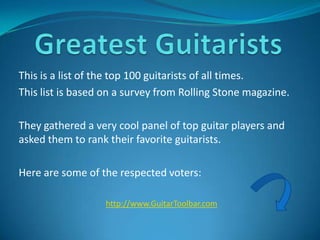 This is a list of the top 100 guitarists of all times.
This list is based on a survey from Rolling Stone magazine.

They gathered a very cool panel of top guitar players and
asked them to rank their favorite guitarists.

Here are some of the respected voters:

                  http://www.GuitarToolbar.com
 