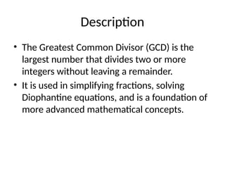 Description
• The Greatest Common Divisor (GCD) is the
largest number that divides two or more
integers without leaving a remainder.
• It is used in simplifying fractions, solving
Diophantine equations, and is a foundation of
more advanced mathematical concepts.
 