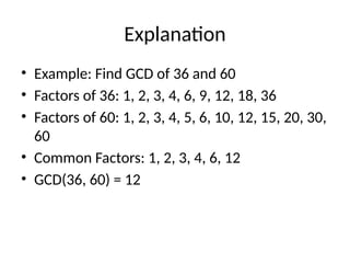 Explanation
• Example: Find GCD of 36 and 60
• Factors of 36: 1, 2, 3, 4, 6, 9, 12, 18, 36
• Factors of 60: 1, 2, 3, 4, 5, 6, 10, 12, 15, 20, 30,
60
• Common Factors: 1, 2, 3, 4, 6, 12
• GCD(36, 60) = 12
 