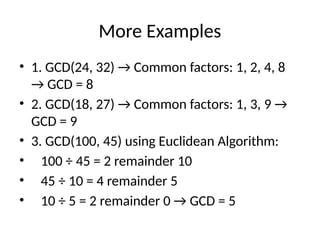 More Examples
• 1. GCD(24, 32) → Common factors: 1, 2, 4, 8
→ GCD = 8
• 2. GCD(18, 27) → Common factors: 1, 3, 9 →
GCD = 9
• 3. GCD(100, 45) using Euclidean Algorithm:
• 100 ÷ 45 = 2 remainder 10
• 45 ÷ 10 = 4 remainder 5
• 10 ÷ 5 = 2 remainder 0 → GCD = 5
 
