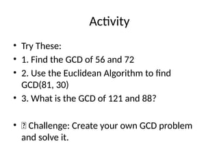 Activity
• Try These:
• 1. Find the GCD of 56 and 72
• 2. Use the Euclidean Algorithm to find
GCD(81, 30)
• 3. What is the GCD of 121 and 88?
• 📌 Challenge: Create your own GCD problem
and solve it.
 