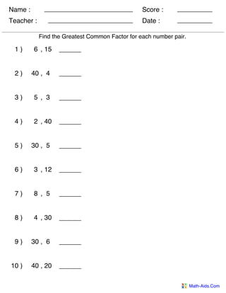 Name :
Teacher : Date :
Score :
Math-Aids.Com
Find the Greatest Common Factor for each number pair.
1 ) 6 , 15
2 ) 40 , 4
3 ) 5 , 3
4 ) 2 , 40
5 ) 30 , 5
6 ) 3 , 12
7 ) 8 , 5
8 ) 4 , 30
9 ) 30 , 6
10 ) 40 , 20
 