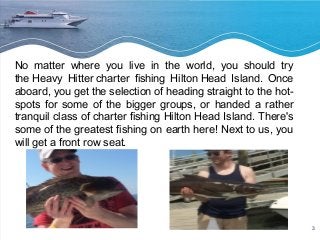 3 
No matter where you live in the world, you should try 
the Heavy Hitter charter fishing Hilton Head Island. Once 
aboard, you get the selection of heading straight to the hot-spots 
for some of the bigger groups, or handed a rather 
tranquil class of charter fishing Hilton Head Island. There's 
some of the greatest fishing on earth here! Next to us, you 
will get a front row seat. 
 