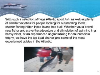 5 
With such a selection of huge AAttllaannttiicc ssppoorrtt ffiisshh,, aass wweellll aass pplleennttyy 
ooff ssmmaalllleerr vvaarriieettiieess ffoorr ppeeooppllee llooookkiinngg ffoorr oouuttssttaannddiinngg ffooooddss,, 
cchhaarrtteerr ffiisshhiinngg HHiillttoonn HHeeaadd IIssllaanndd hhaass iitt aallll!! WWhheetthheerr yyoouu aa bbrraanndd-- 
nneeww ffiisshheerr aanndd ccrraavvee tthhee aaddvveennttuurree aanndd ssttiimmuullaattiioonn ooff ssppiinnnniinngg iinn aa 
hheeaavvyy hhiitttteerr,, oorr aann eexxppeerriieenncceedd aanngglleerr llooookkiinngg ffoorr aann iinnccrreeddiibbllee 
ttrroopphhyy,, wwee hhaavvee tthhee ttoopp bbooaatt cchhaarrtteerr aanndd ssoommee ooff tthhee mmoosstt 
eexxppeerriieenncceedd gguuiiddeess iinn tthhee AAttllaannttiicc.. 
 