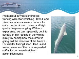 6 
From about 30 years of practice 
working with charter fishing Hilton Head 
Island excursions, we are famous for 
our exceptional catch rates, and high 
quality deep sea angling. With our 
experience, we can repeatedly get into 
schools of fish feeding in the vicinity 
purely by seeing how the current is 
going and the direction of the breeze. 
For charter fishing Hilton Head Island 
we remain one of the most requested 
outfits for our award catching 
accomplishments. 
 