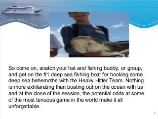 7 
So come on, snatch your hat and fishing buddy, or group, 
and get on the #1 deep sea fishing boat for hooking some 
deep sea behemoths with the Heavy Hitter Team. Nothing 
is more exhilarating than boating out on the ocean with us 
and at the close of the session, the potential odds at some 
of the most tenuous game in the world make it all 
unforgettable. 
 