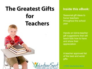 The Greatest Gifts   Inside this eBook:

       for           Seasonal gift ideas to
                     honor teachers
                     throughout the school
       Teachers      year



                     Hands on kid-to-teacher
                     gift suggestions that will
                     teach kids how to have
                     and show their
                     appreciation



                     A teacher approved list
                     of the best and worst
                     gifts

                     A FREE VolunteerSpot eBook
 