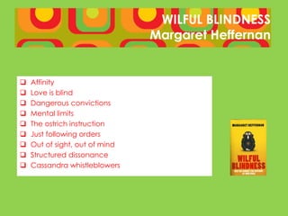 WILFUL BLINDNESS
                                Margaret Heffernan


   Affinity
   Love is blind
   Dangerous convictions
   Mental limits
   The ostrich instruction
   Just following orders
   Out of sight, out of mind
   Structured dissonance
   Cassandra whistleblowers
 