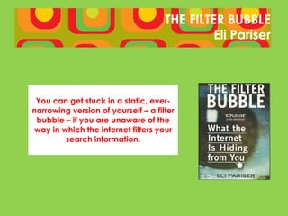 THE FILTER BUBBLE
                                              Eli Pariser




 You can get stuck in a static, ever-
narrowing version of yourself – a filter
 bubble – if you are unaware of the
way in which the internet filters your
        search information.
 