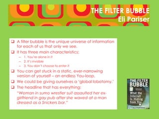 THE FILTER BUBBLE
                                                   Eli Pariser


 A filter bubble is the unique universe of information
  for each of us that only we see.
 It has three main characteristics:
    –   1. You’re alone in it
    –   2. It’s invisible
    –   3. You don’t choose to enter it
 You can get stuck in a static, ever-narrowing
  version of yourself – an endless You-loop.
 We could be giving ourselves a ‘global lobotomy.’
 The headline that has everything:
  “Woman in sumo wrestler suit assaulted her ex-
  girlfriend in gay pub after she waved at a man
  dressed as a Snickers bar.”
 