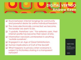 DIGITAL VERTIGO
                                             Andrew Keen


 Stuck between internet longings for community
  and powerful desire for online individual freedom.
 The more electronically connected we become,
  the lonelier we seem to be.
 “I update, therefore I am.” For extreme users, their
  internet profile has become their raison d’etre.
 Information narcissists uninterested in anything
  ‘outside ourselves’.
 Engaged in an Age of Great Exhibitionism.
 Human implications of Cult of the Social?
 What happens to privacy when everyone is
  subject to frictionless sharing in a transparent
  network?
 