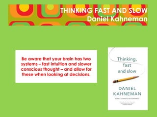 THINKING FAST AND SLOW
                          Daniel Kahneman




Be aware that your brain has two
systems – fast intuition and slower
conscious thought – and allow for
these when looking at decisions.
 