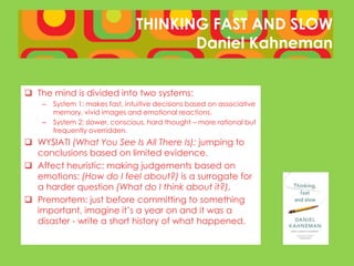 THINKING FAST AND SLOW
                                        Daniel Kahneman


 The mind is divided into two systems:
    –   System 1: makes fast, intuitive decisions based on associative
        memory, vivid images and emotional reactions.
    –   System 2: slower, conscious, hard thought – more rational but
        frequently overridden.
 WYSIATI (What You See Is All There Is): jumping to
  conclusions based on limited evidence.
 Affect heuristic: making judgements based on
  emotions: (How do I feel about?) is a surrogate for
  a harder question (What do I think about it?).
 Premortem: just before committing to something
  important, imagine it’s a year on and it was a
  disaster - write a short history of what happened.
 
