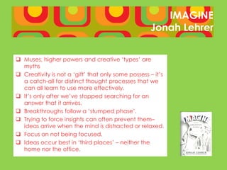 IMAGINE
                                                    Jonah Lehrer


 Muses, higher powers and creative ‘types’ are
  myths
 Creativity is not a ‘gift’ that only some possess – it’s
  a catch-all for distinct thought processes that we
  can all learn to use more effectively.
 It’s only after we’ve stopped searching for an
  answer that it arrives.
 Breakthroughs follow a ‘stumped phase’.
 Trying to force insights can often prevent them–
  ideas arrive when the mind is distracted or relaxed.
 Focus on not being focused.
 Ideas occur best in ‘third places’ – neither the
  home nor the office.
 