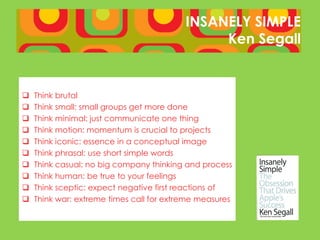 INSANELY SIMPLE
                                               Ken Segall


   Think brutal
   Think small: small groups get more done
   Think minimal: just communicate one thing
   Think motion: momentum is crucial to projects
   Think iconic: essence in a conceptual image
   Think phrasal: use short simple words
   Think casual: no big company thinking and process
   Think human: be true to your feelings
   Think sceptic: expect negative first reactions of
   Think war: extreme times call for extreme measures
 