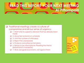 READ THIS BEFORE YOUR NEXT MEETING
                          Al Pittampalli



 Traditional meetings create a culture of
  compromise and kill our sense of urgency.
    1. Meet only to support a decision that has already been
     made
    2. Move fast and end on schedule
    3. Limit the number of attendees
    4. Reject the unprepared
    5. Produce committed action plans
    6. Refuse to be informational. Reading the memo
     beforehand is mandatory
    7. Work alongside brainstorms, not against them
 