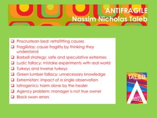 ANTIFRAGILE
                               Nassim Nicholas Taleb


 Procrustean bed: retrofitting causes
 Fragilistas: cause fragility by thinking they
  understand
 Barbell strategy: safe and speculative extremes
 Ludic fallacy: mistake experiments with real world
 Turkeys and inverse turkeys
 Green lumber fallacy: unnecessary knowledge
 Extremistan: impact of a single observation
 Iatrogenics: harm done by the healer
 Agency problem: manager is not true owner
 Black swan errors
 