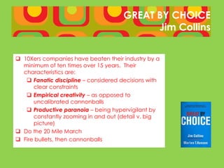GREAT BY CHOICE
                                            Jim Collins


 10Xers companies have beaten their industry by a
  minimum of ten times over 15 years. Their
  characteristics are:
    Fanatic discipline – considered decisions with
      clear constraints
    Empirical creativity – as opposed to
      uncalibrated cannonballs
    Productive paranoia – being hypervigilant by
      constantly zooming in and out (detail v. big
      picture)
 Do the 20 Mile March
 Fire bullets, then cannonballs
 