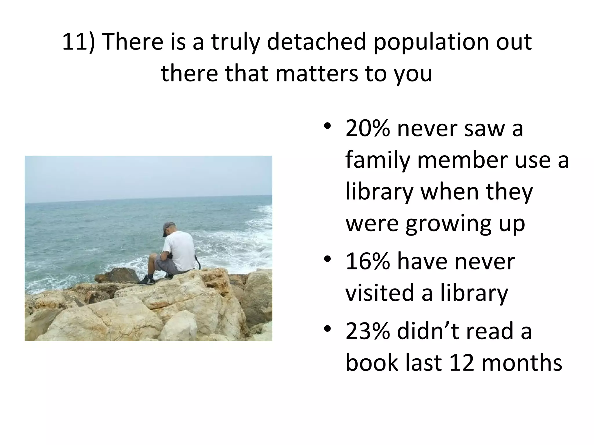 11) There is a truly detached population out
there that matters to you
• 20% never saw a
family member use a
library when they
were growing up
• 16% have never
visited a library
• 23% didn’t read a
book last 12 months
 