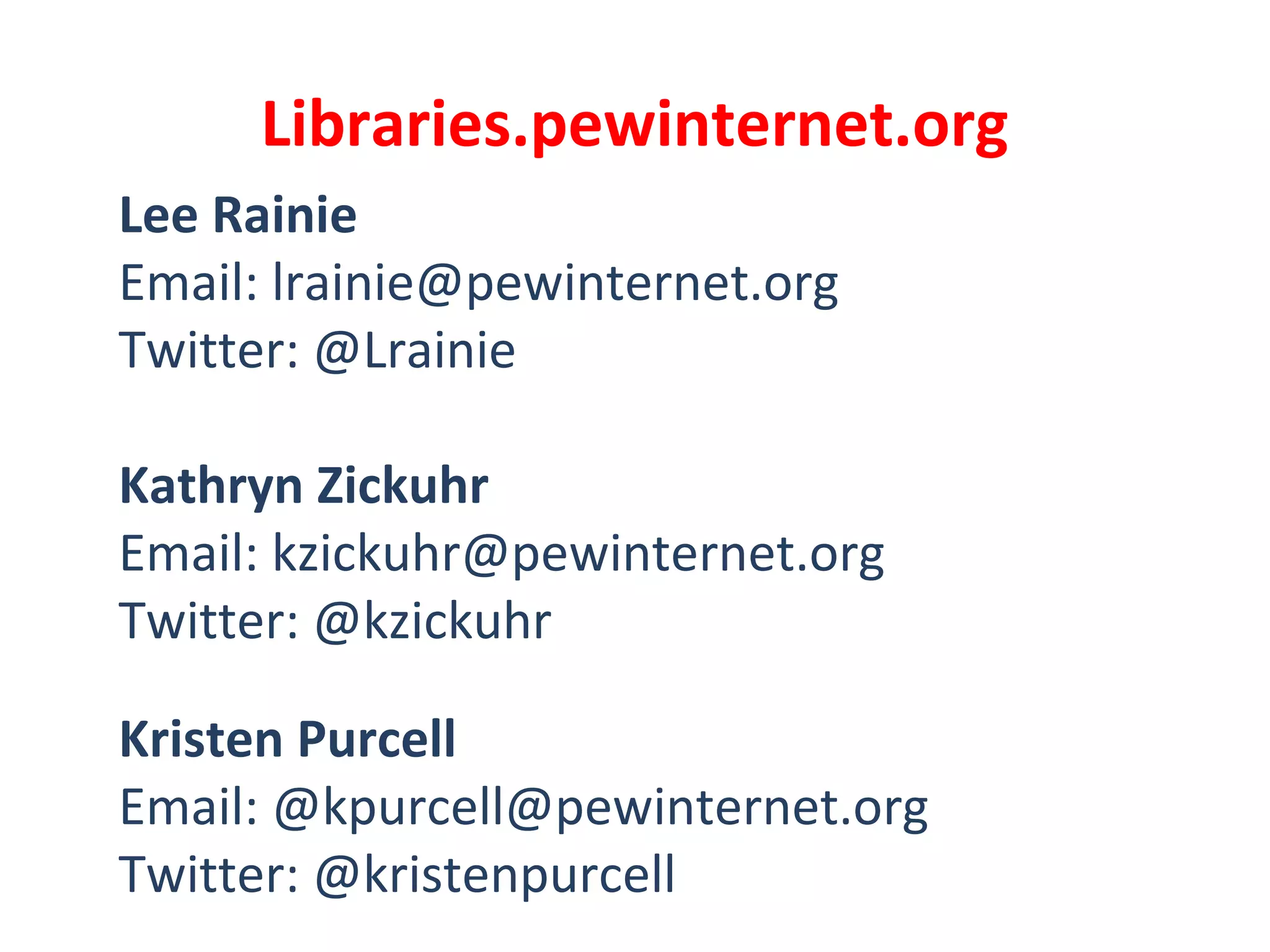 Libraries.pewinternet.org
Lee Rainie
Email: lrainie@pewinternet.org
Twitter: @Lrainie
Kathryn Zickuhr
Email: kzickuhr@pewinternet.org
Twitter: @kzickuhr
Kristen Purcell
Email: @kpurcell@pewinternet.org
Twitter: @kristenpurcell
 
