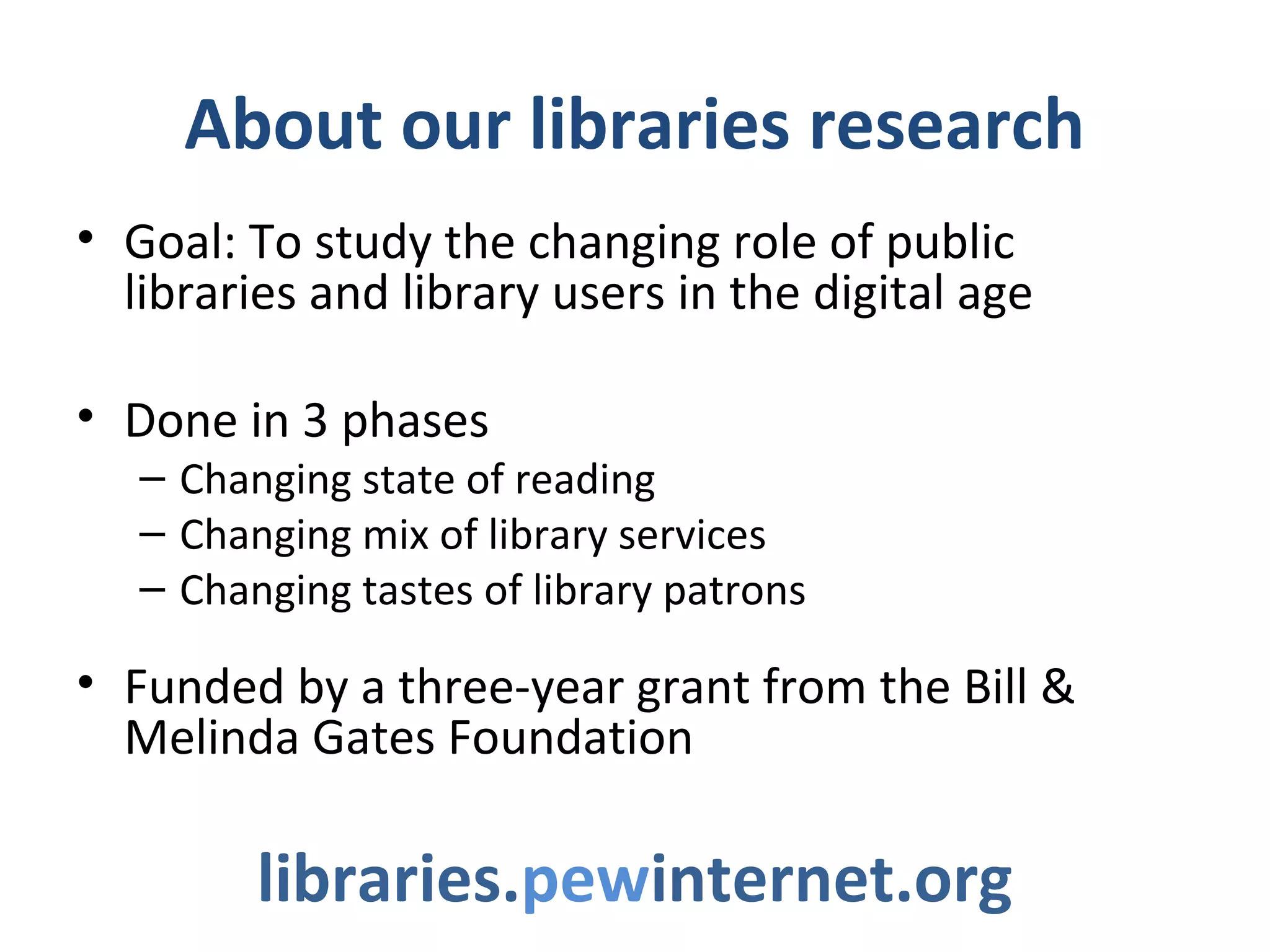 About our libraries research
• Goal: To study the changing role of public
libraries and library users in the digital age
• Done in 3 phases
– Changing state of reading
– Changing mix of library services
– Changing tastes of library patrons
• Funded by a three-year grant from the Bill &
Melinda Gates Foundation
libraries.pewinternet.org
 