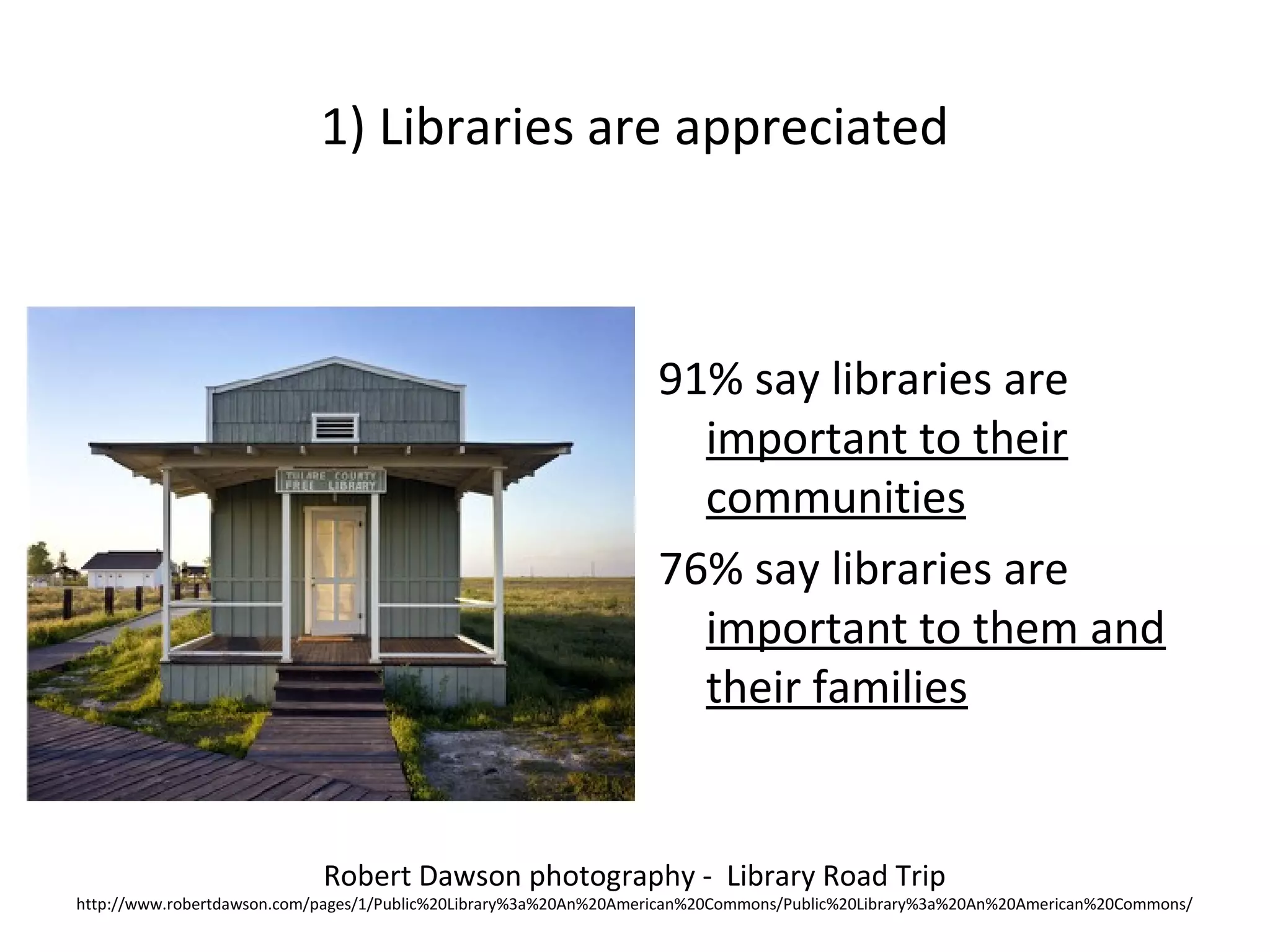 1) Libraries are appreciated
91% say libraries are
important to their
communities
76% say libraries are
important to them and
their families
Robert Dawson photography - Library Road Trip
http://www.robertdawson.com/pages/1/Public%20Library%3a%20An%20American%20Commons/Public%20Library%3a%20An%20American%20Commons/
 