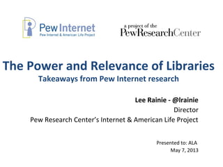 The Power and Relevance of Libraries
Takeaways from Pew Internet research
Lee Rainie - @lrainie
Director
Pew Research Center’s Internet & American Life Project
Presented to: ALA
May 7, 2013
 