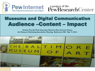 Museums and Digital Communication
Audience –Content – Impact
Kristen Purcell, Ph.D.,Associate Director, Pew Internet Project
Art Museum Marketing Association Meeting. Baltimore, MD. May 17, 2013.
 
