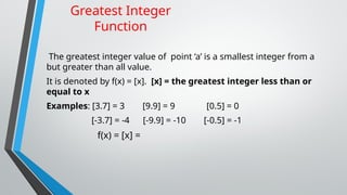 Greatest Integer
Function
The greatest integer value of point ‘a’ is a smallest integer from a
but greater than all value.
It is denoted by f(x) = [x]. [x] = the greatest integer less than or
equal to x
Examples: [3.7] = 3 [9.9] = 9 [0.5] = 0
[-3.7] = -4 [-9.9] = -10 [-0.5] = -1
f(x) = [x] =
 