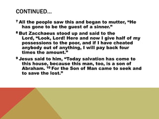 CONTINUED…
7 All the people saw this and began to mutter, “He
has gone to be the guest of a sinner.”
8 But Zacchaeus stood up and said to the
Lord, “Look, Lord! Here and now I give half of my
possessions to the poor, and if I have cheated
anybody out of anything, I will pay back four
times the amount.”
9 Jesus said to him, “Today salvation has come to
this house, because this man, too, is a son of
Abraham. 10 For the Son of Man came to seek and
to save the lost.”
 