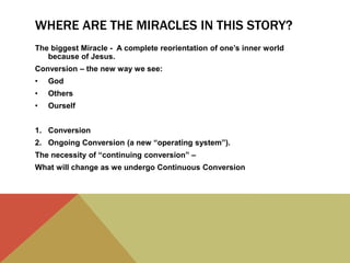 WHERE ARE THE MIRACLES IN THIS STORY?
The biggest Miracle - A complete reorientation of one’s inner world
because of Jesus.
Conversion – the new way we see:
• God
• Others
• Ourself
1. Conversion
2. Ongoing Conversion (a new “operating system”).
The necessity of “continuing conversion” –
What will change as we undergo Continuous Conversion
 