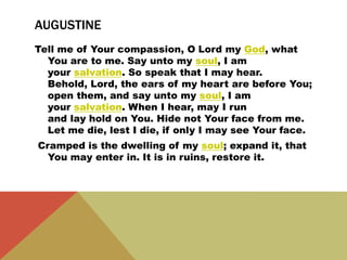 AUGUSTINE
Tell me of Your compassion, O Lord my God, what
You are to me. Say unto my soul, I am
your salvation. So speak that I may hear.
Behold, Lord, the ears of my heart are before You;
open them, and say unto my soul, I am
your salvation. When I hear, may I run
and lay hold on You. Hide not Your face from me.
Let me die, lest I die, if only I may see Your face.
Cramped is the dwelling of my soul; expand it, that
You may enter in. It is in ruins, restore it.
 